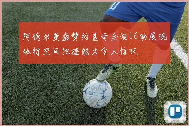 阿德尔曼盛赞约基奇全场16助展现独特空间把握能力令人惊叹