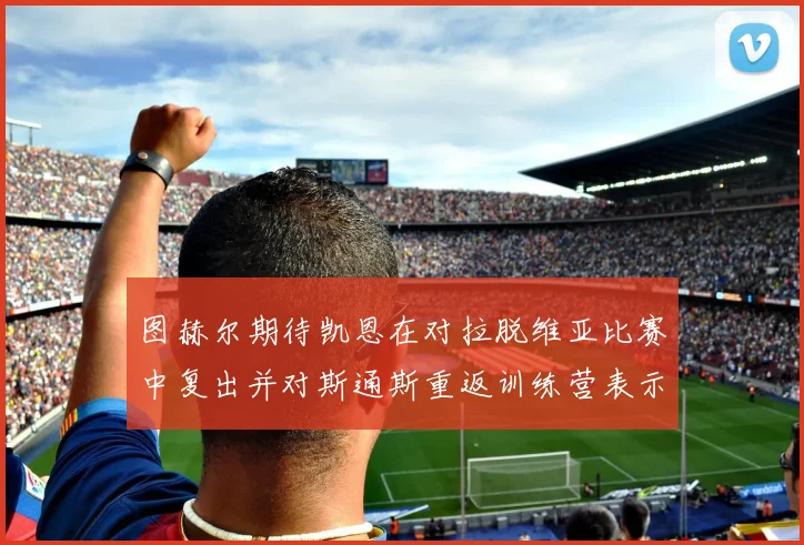 图赫尔期待凯恩在对拉脱维亚比赛中复出并对斯通斯重返训练营表示欣喜