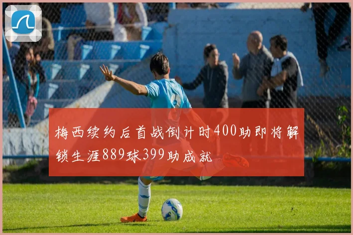 梅西续约后首战倒计时400助即将解锁生涯889球399助成就