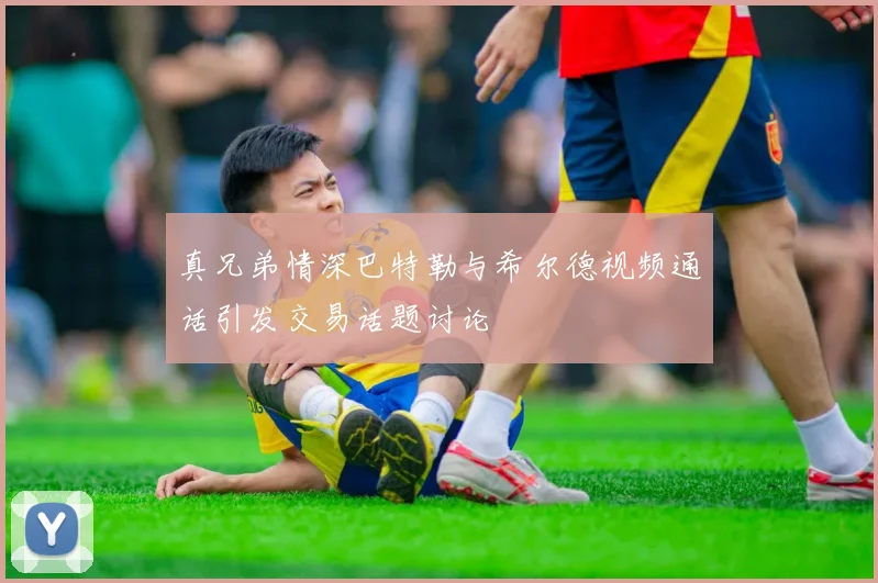 真兄弟情深巴特勒与希尔德视频通话引发交易话题讨论