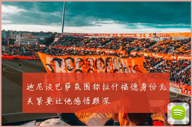 迪尼谈巴萨氛围称拉什福德身份无关紧要让他感悟颇深