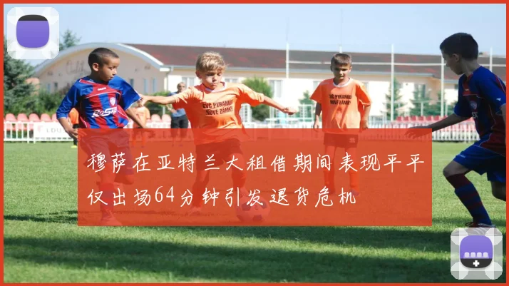 穆萨在亚特兰大租借期间表现平平仅出场64分钟引发退货危机