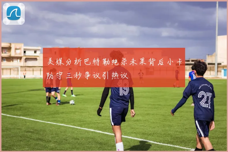 美媒分析巴特勒绝杀未果背后小卡防守三秒争议引热议