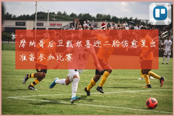 摩纳哥后卫戴尔喜迎二胎伤愈复出准备参加比赛