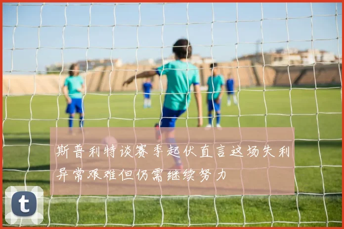 斯普利特谈赛季起伏直言这场失利异常艰难但仍需继续努力
