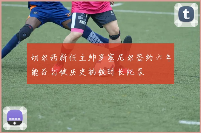 切尔西新任主帅罗塞尼尔签约六年能否打破历史执教时长纪录