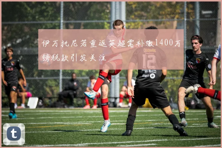 伊万托尼若重返英超需补缴1400万镑税款引发关注