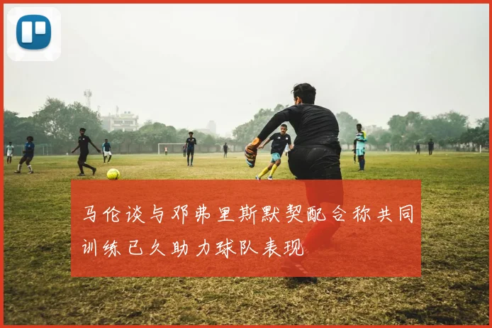 马伦谈与邓弗里斯默契配合称共同训练已久助力球队表现