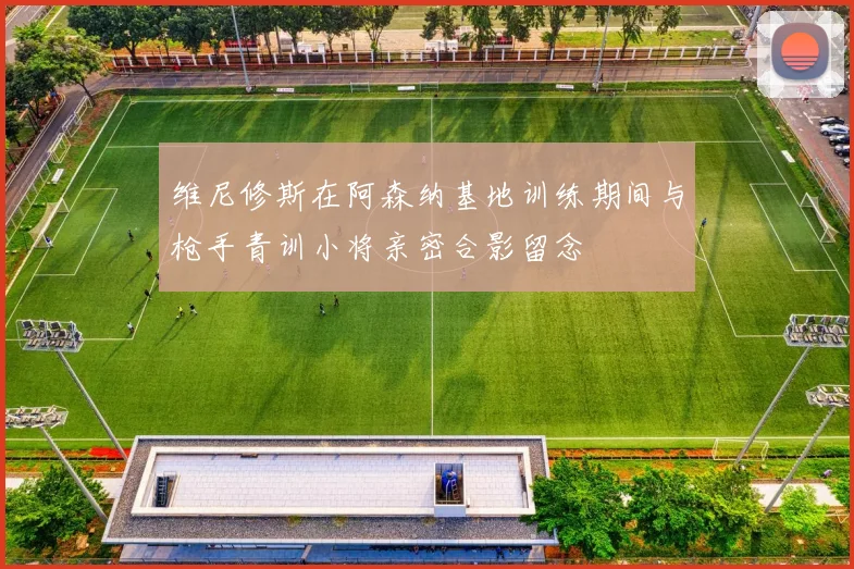 维尼修斯在阿森纳基地训练期间与枪手青训小将亲密合影留念