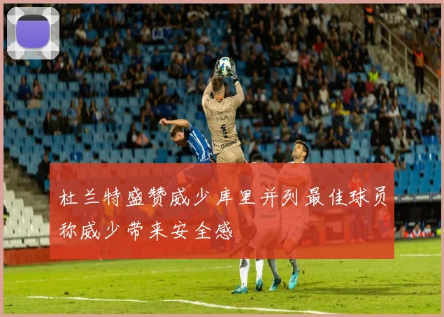 杜兰特盛赞威少库里并列最佳球员称威少带来安全感