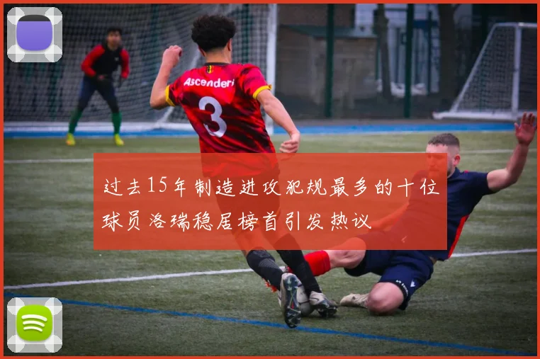 过去15年制造进攻犯规最多的十位球员洛瑞稳居榜首引发热议