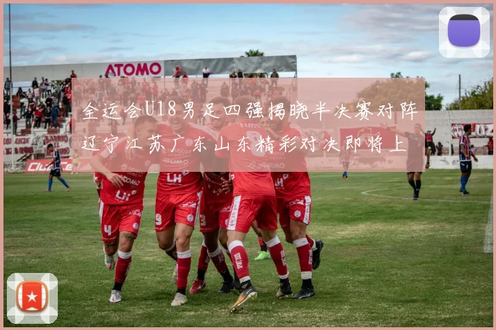全运会U18男足四强揭晓半决赛对阵辽宁江苏广东山东精彩对决即将上演