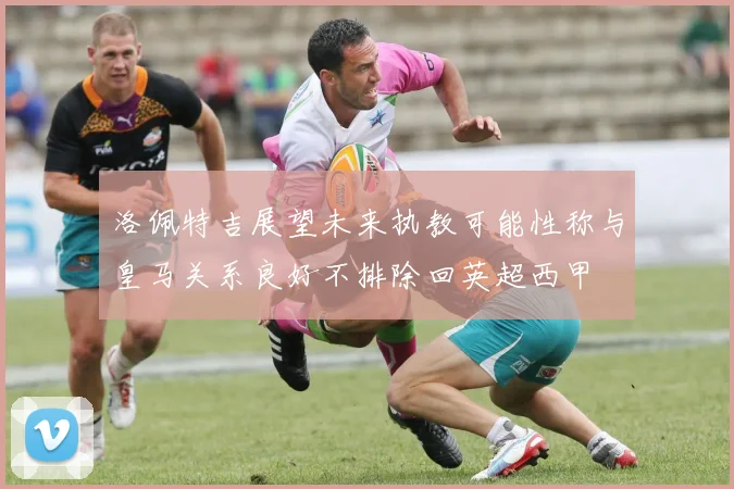 洛佩特吉展望未来执教可能性称与皇马关系良好不排除回英超西甲