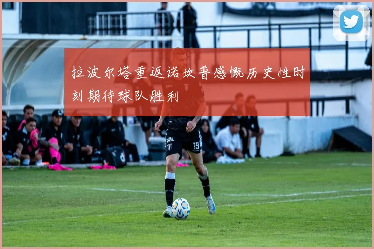拉波尔塔重返诺坎普感慨历史性时刻期待球队胜利