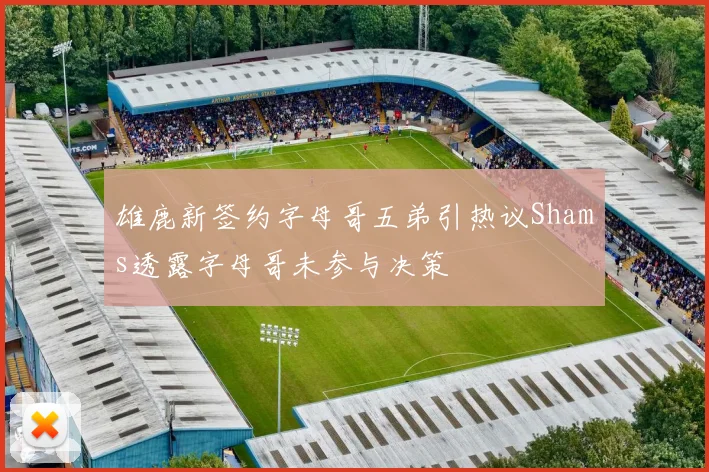 雄鹿新签约字母哥五弟引热议Shams透露字母哥未参与决策