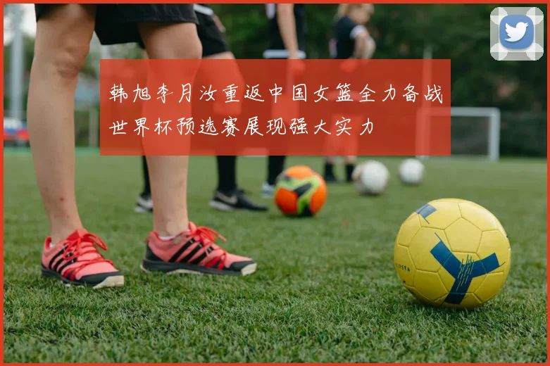 韩旭李月汝重返中国女篮全力备战世界杯预选赛展现强大实力