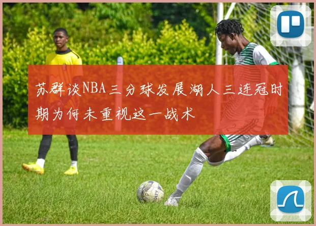 苏群谈NBA三分球发展湖人三连冠时期为何未重视这一战术