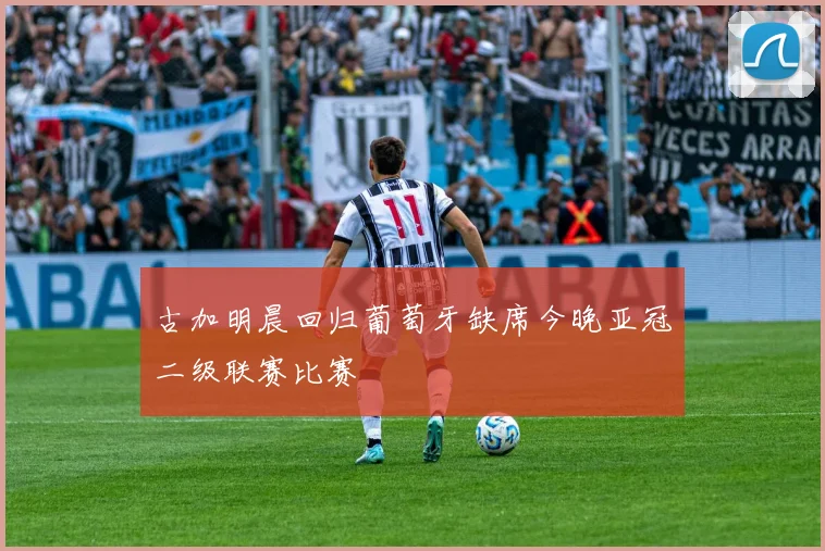 古加明晨回归葡萄牙缺席今晚亚冠二级联赛比赛