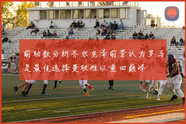前助教分析齐尔克泽前景认为罗马是最佳选择曼联难以重回巅峰