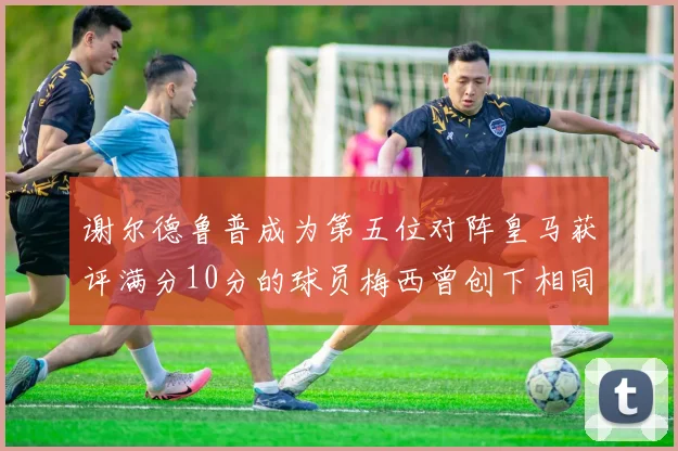 谢尔德鲁普成为第五位对阵皇马获评满分10分的球员梅西曾创下相同成就