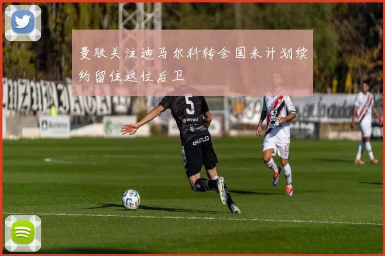 曼联关注迪马尔科转会国米计划续约留住这位后卫