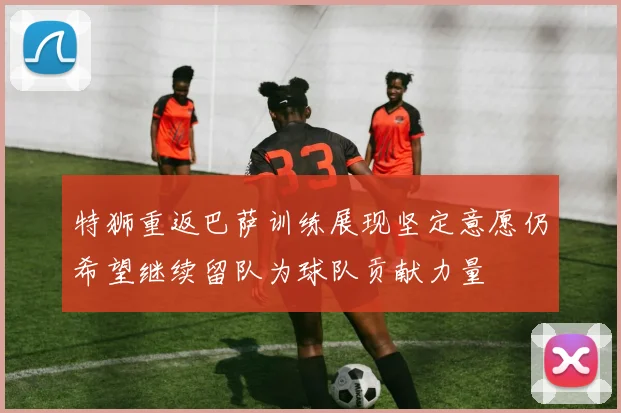 特狮重返巴萨训练展现坚定意愿仍希望继续留队为球队贡献力量