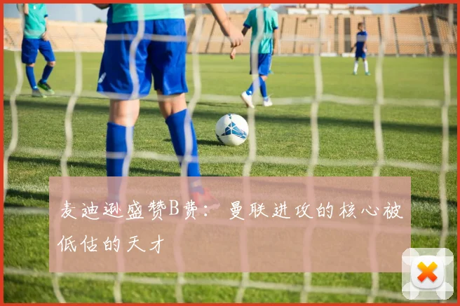麦迪逊盛赞B费：曼联进攻的核心被低估的天才