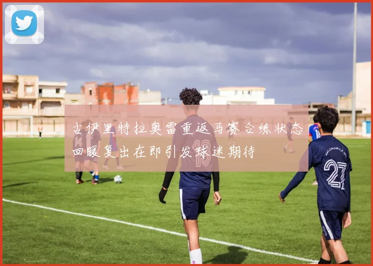 古伊里特拉奥雷重返马赛合练状态回暖复出在即引发球迷期待