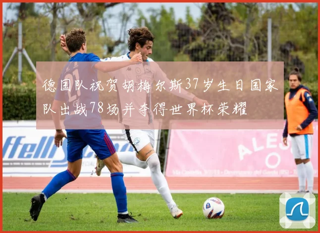 德国队祝贺胡梅尔斯37岁生日国家队出战78场并夺得世界杯荣耀