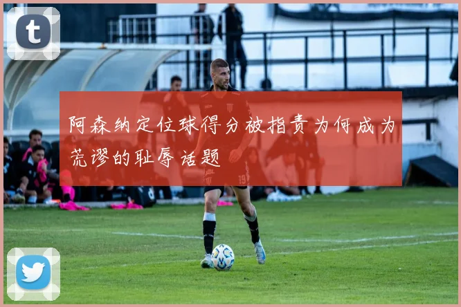 阿森纳定位球得分被指责为何成为荒谬的耻辱话题