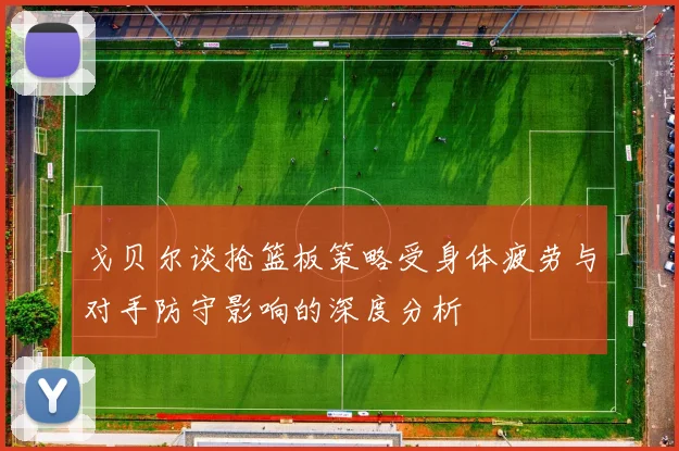 戈贝尔谈抢篮板策略受身体疲劳与对手防守影响的深度分析