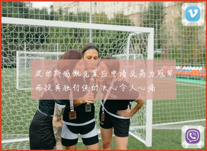 皮尔斯感慨克莱应申请交易为冠军而投奔独行侠的决心令人心痛