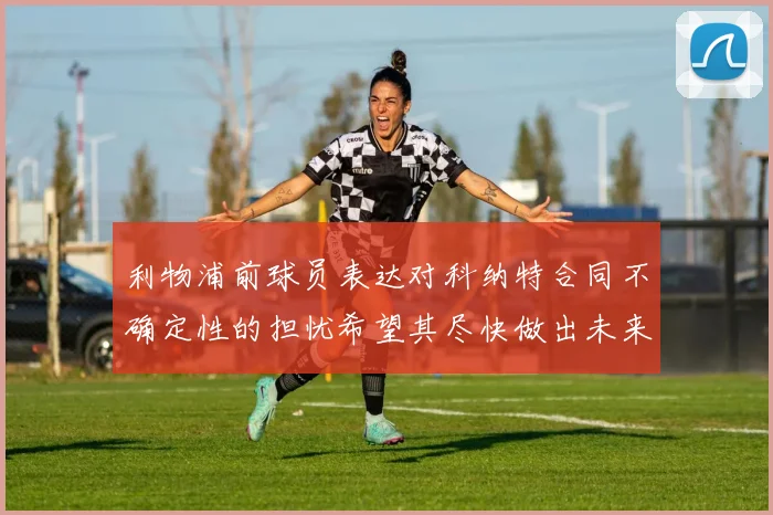 利物浦前球员表达对科纳特合同不确定性的担忧希望其尽快做出未来决定