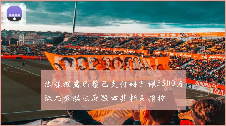 法媒披露巴黎已支付姆巴佩5500万欧元劳动法庭驳回其相关指控