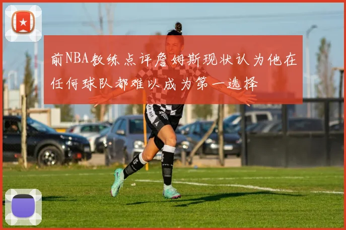 前NBA教练点评詹姆斯现状认为他在任何球队都难以成为第一选择