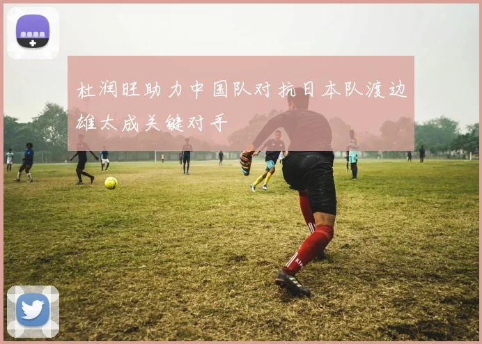 杜润旺助力中国队对抗日本队渡边雄太成关键对手