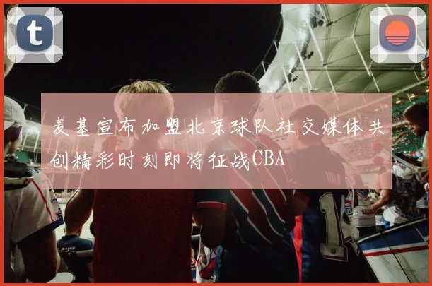 麦基宣布加盟北京球队社交媒体共创精彩时刻即将征战CBA