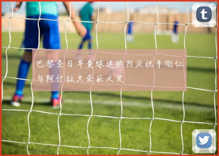 巴黎圣日耳曼球迷热烈庆祝李刚仁与阿什拉夫荣获大奖