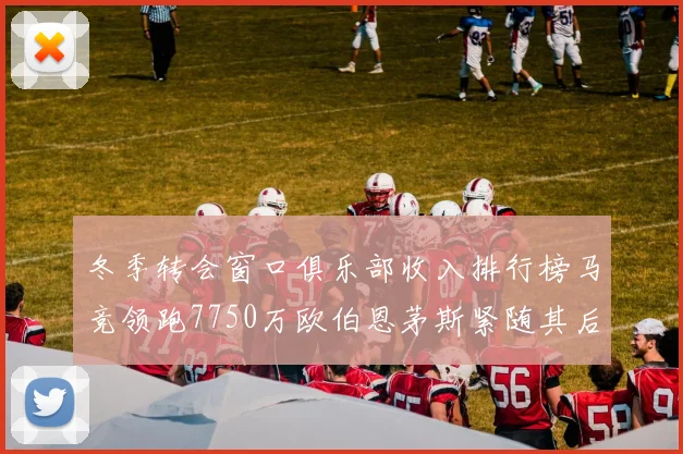 冬季转会窗口俱乐部收入排行榜马竞领跑7750万欧伯恩茅斯紧随其后7200万欧